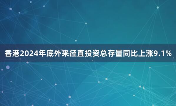 香港2024年底外来径直投资总存量同比上涨9.1%